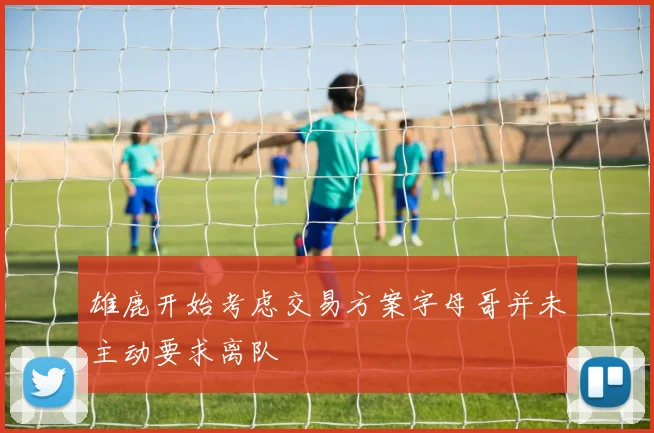 雄鹿开始考虑交易方案字母哥并未主动要求离队