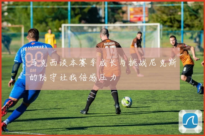 马克西谈本赛季成长与挑战尼克斯的防守让我倍感压力