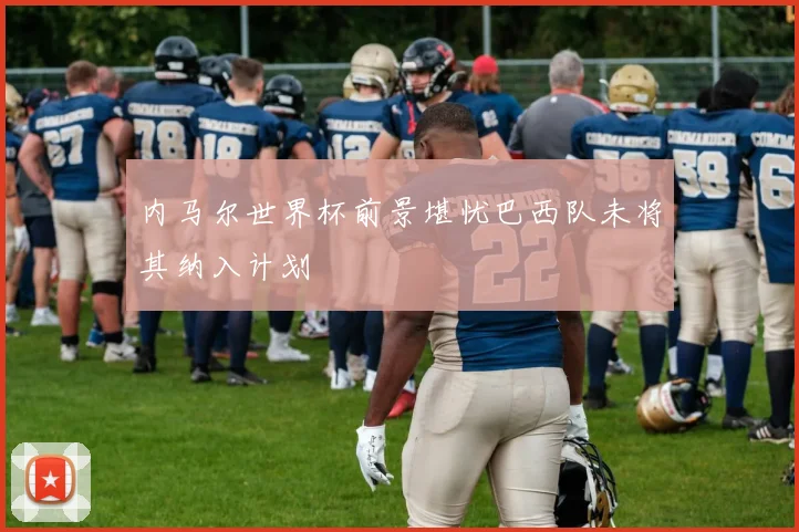 内马尔世界杯前景堪忧巴西队未将其纳入计划