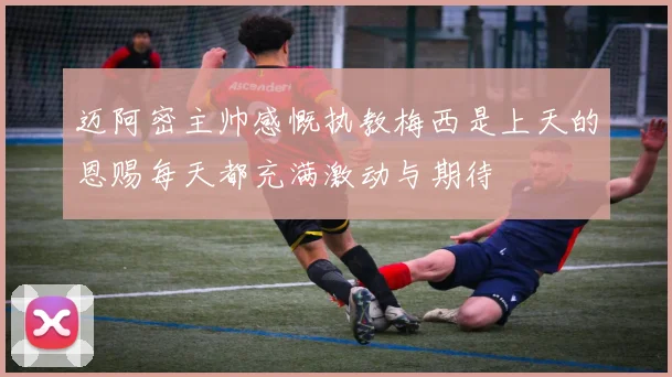 迈阿密主帅感慨执教梅西是上天的恩赐每天都充满激动与期待