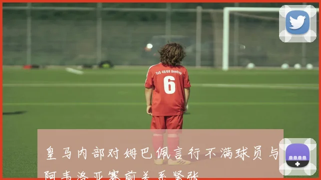 皇马内部对姆巴佩言行不满球员与阿韦洛亚赛前关系紧张