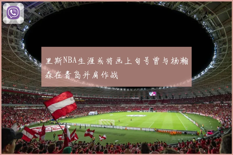里斯NBA生涯或将画上句号曾与杨瀚森在青岛并肩作战