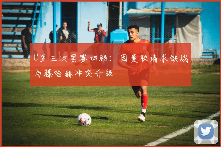 C罗三次罢赛回顾：因曼联请求缺战与滕哈赫冲突升级