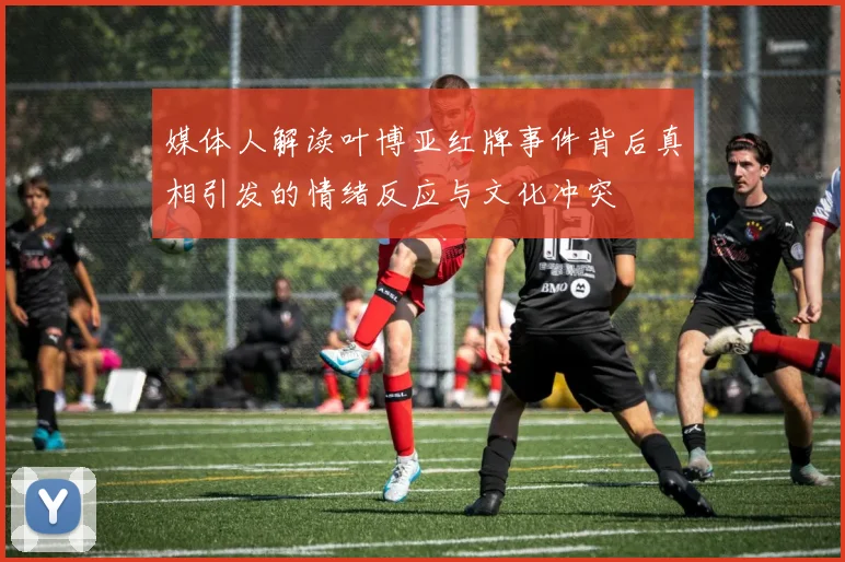 媒体人解读叶博亚红牌事件背后真相引发的情绪反应与文化冲突