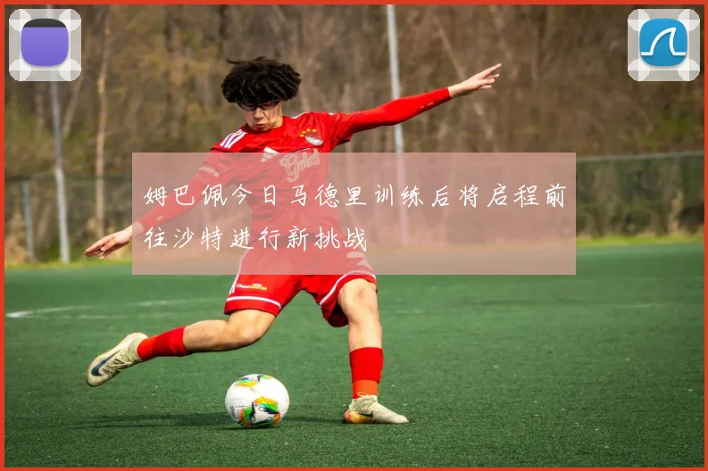 姆巴佩今日马德里训练后将启程前往沙特进行新挑战