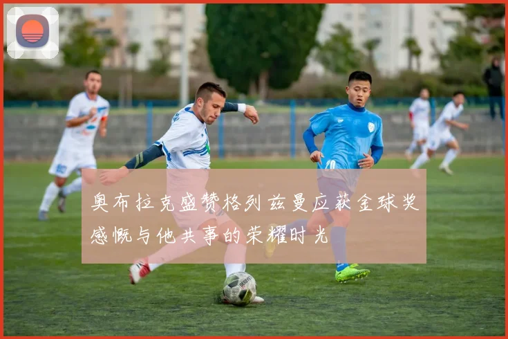奥布拉克盛赞格列兹曼应获金球奖感慨与他共事的荣耀时光