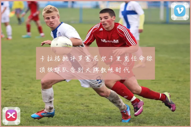 卡拉格批评罗塞尼尔卡里克任命称顶级球队告别大牌教练时代