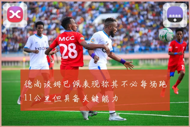 德尚谈姆巴佩表现称其不必每场跑11公里但具备关键能力
