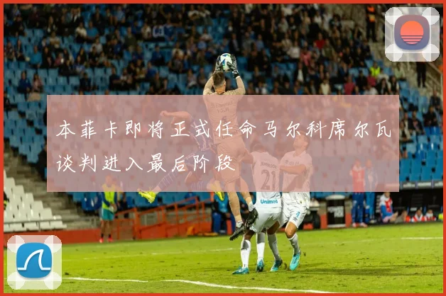 本菲卡即将正式任命马尔科席尔瓦谈判进入最后阶段