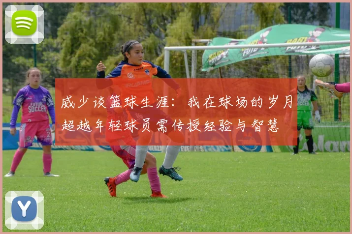 威少谈篮球生涯：我在球场的岁月超越年轻球员需传授经验与智慧