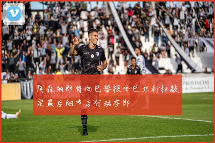 阿森纳即将向巴黎报价巴尔科拉敲定最后细节后行动在即