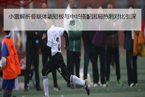 小雷解析曼联体能短板与中场搭配困局热刺对比引深思（ShengShi）